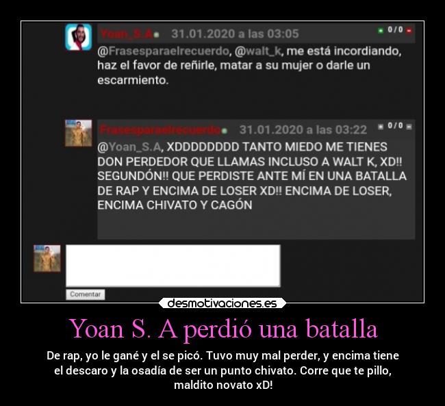 Yoan S. A perdió una batalla - De rap, yo le gané y el se picó. Tuvo muy mal perder, y encima tiene
el descaro y la osadía de ser un punto chivato. Corre que te pillo,
maldito novato xD!