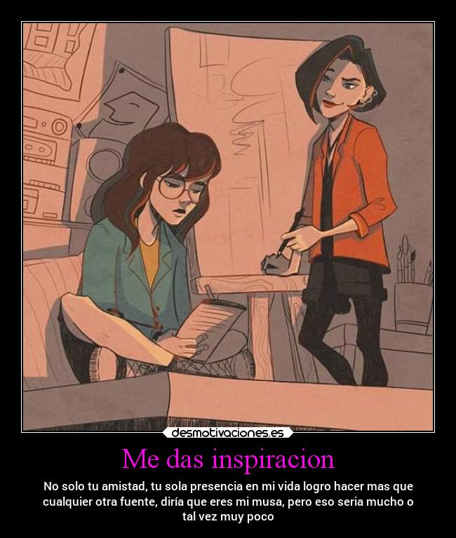 Me das inspiracion - No solo tu amistad, tu sola presencia en mi vida logro hacer mas que
cualquier otra fuente, diría que eres mi musa, pero eso seria mucho o
tal vez muy poco