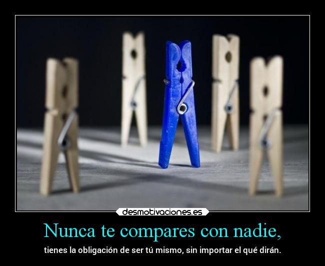 Nunca te compares con nadie, - tienes la obligación de ser tú mismo, sin importar el qué dirán.