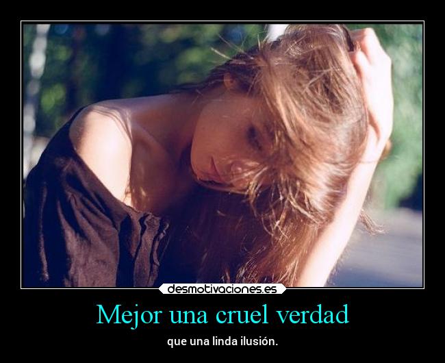 Mejor una cruel verdad - que una linda ilusión.