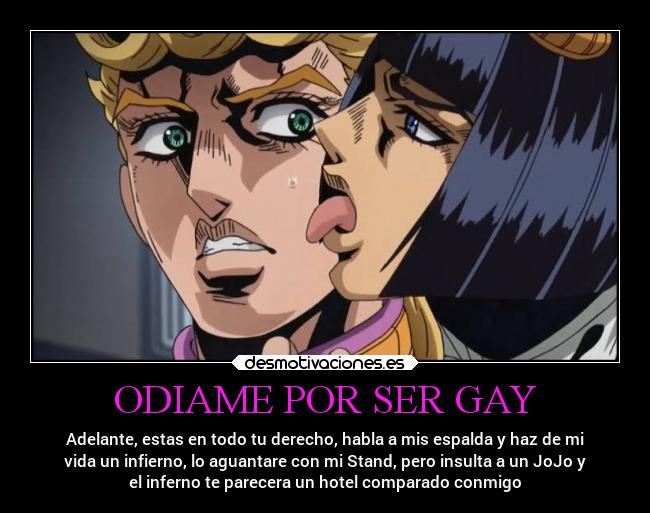 ODIAME POR SER GAY - Adelante, estas en todo tu derecho, habla a mis espalda y haz de mi
vida un infierno, lo aguantare con mi Stand, pero insulta a un JoJo y
el inferno te parecera un hotel comparado conmigo