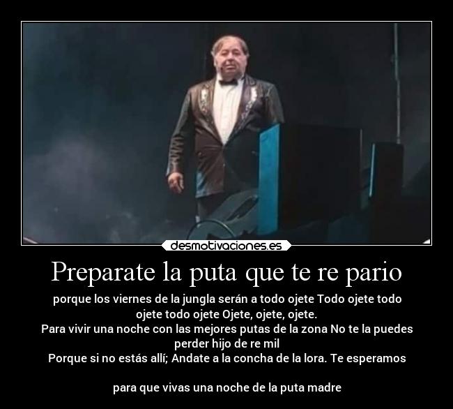 Preparate la puta que te re pario - porque los viernes de la jungla serán a todo ojete Todo ojete todo
ojete todo ojete Ojete, ojete, ojete.
Para vivir una noche con las mejores putas de la zona No te la puedes
perder hijo de re mil
Porque si no estás allí; Andate a la concha de la lora. Te esperamos

para que vivas una noche de la puta madre