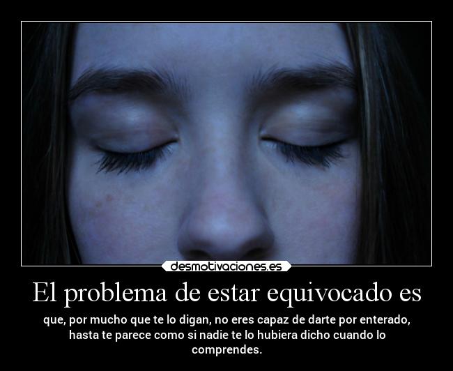 El problema de estar equivocado es - que, por mucho que te lo digan, no eres capaz de darte por enterado,
hasta te parece como si nadie te lo hubiera dicho cuando lo
comprendes.