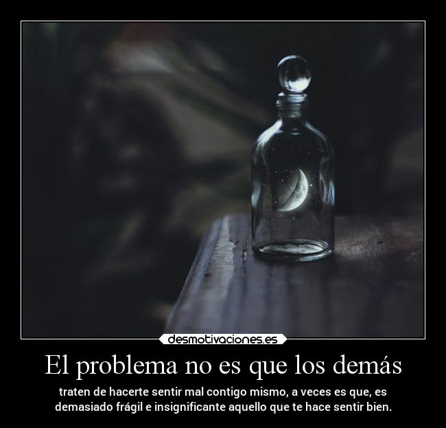 El problema no es que los demás - traten de hacerte sentir mal contigo mismo, a veces es que, es
demasiado frágil e insignificante aquello que te hace sentir bien.