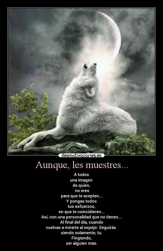 Aunque, les muestres... - A todos
una imagen 
de quien,
 no eres
para que te acepten...
Y pongas todos
tus esfuerzos,
en que te coincidieren...
Así, con una personalidad que no tienes...
Al final del día, cuando
vuelvas a mirarte al espejo: Seguirás 
siendo solamente, tu.
Fingiendo,
ser alguien más.