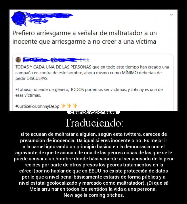 Traduciendo: - si te acusan de maltratar a alguien, según esta twittera, careces de
presunción de inocencia. Da igual si eres inocente o no. Es mejor ir
a la cárcel ignorando un principio básico en la democracia con el
agravante de que te acusan de una de las peores cosas de las que se le
puede acusar a un hombre donde básicamente al ser acusado de lo peor
recibes por parte de otros presos los peores tratamientos en la
cárcel (por no hablar de que en EEUU no existe protección de datos
por lo que a nivel penal básicamente estarás de forma pública y a
nivel estatal geolocalizado y marcado como maltratador). ¡Di que si!
Mola arruinar en todos los sentidos la vida a una persona.
New age is coming bitches.