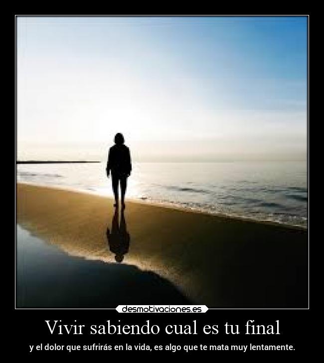 Vivir sabiendo cual es tu final - y el dolor que sufrirás en la vida, es algo que te mata muy lentamente.