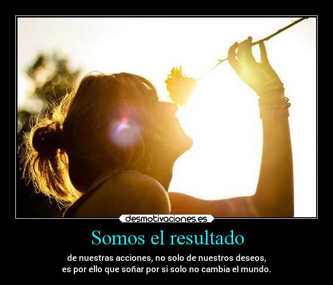 Somos el resultado - de nuestras acciones, no solo de nuestros deseos,
es por ello que soñar por si solo no cambia el mundo.