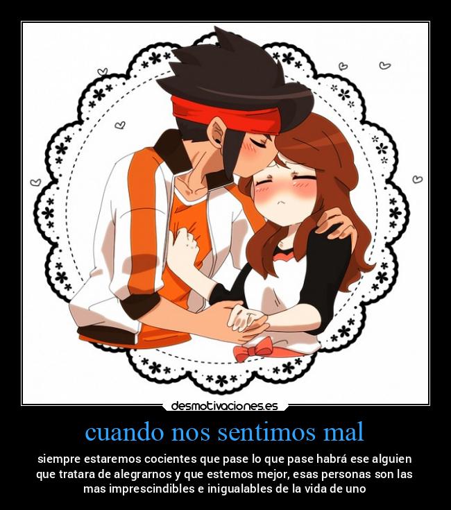 cuando nos sentimos mal - siempre estaremos cocientes que pase lo que pase habrá ese alguien
que tratara de alegrarnos y que estemos mejor, esas personas son las
mas imprescindibles e inigualables de la vida de uno