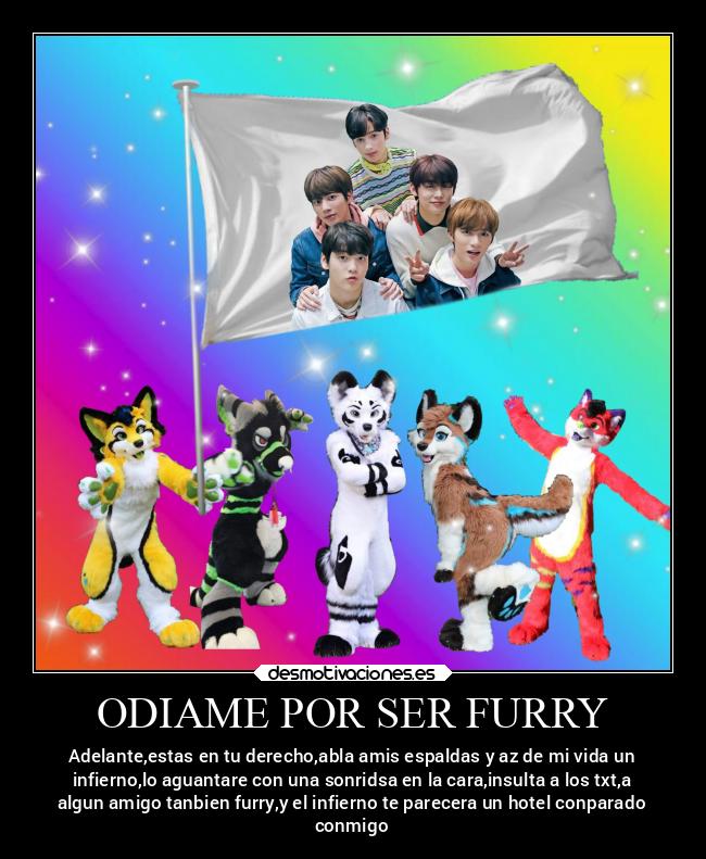 ODIAME POR SER FURRY - Adelante,estas en tu derecho,abla amis espaldas y az de mi vida un
infierno,lo aguantare con una sonridsa en la cara,insulta a los txt,a
algun amigo tanbien furry,y el infierno te parecera un hotel conparado
conmigo