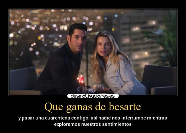 Que ganas de besarte - y pasar una cuarentena contigo; así nadie nos interrumpe mientras
exploramos nuestros sentimientos