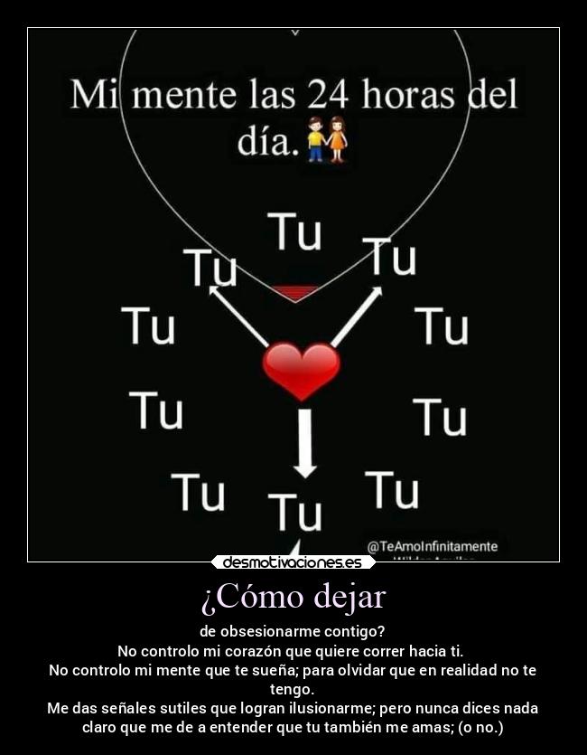 ¿Cómo dejar - de obsesionarme contigo?
No controlo mi corazón que quiere correr hacia ti.
No controlo mi mente que te sueña; para olvidar que en realidad no te
tengo.
Me das señales sutiles que logran ilusionarme; pero nunca dices nada
claro que me de a entender que tu también me amas; (o no.)