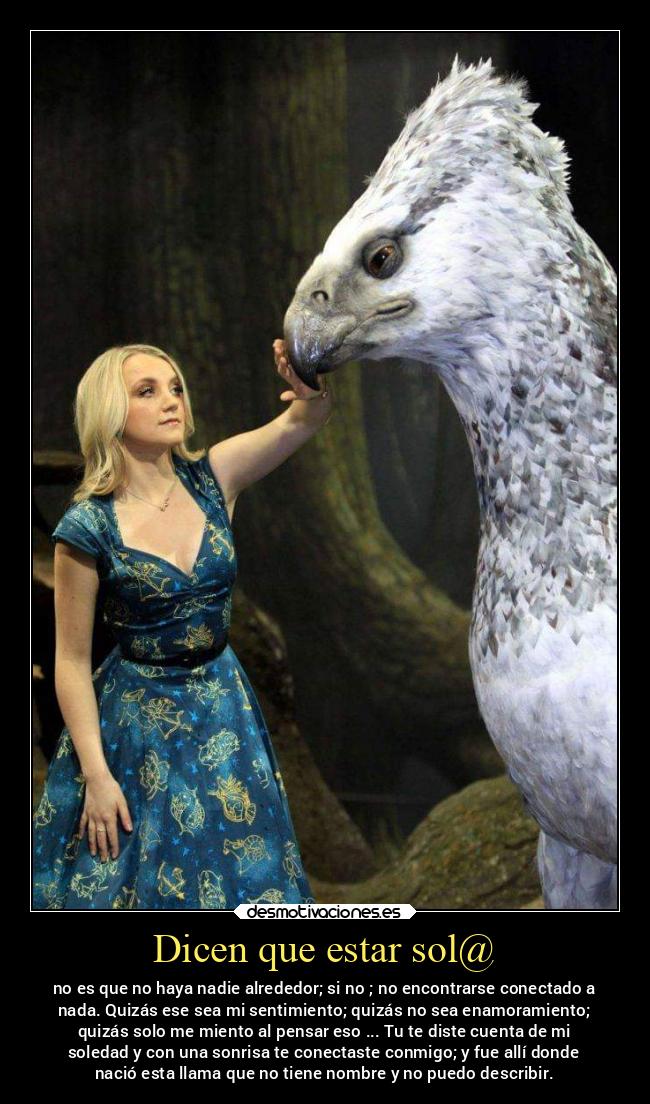 Dicen que estar sol@ - no es que no haya nadie alrededor; si no ; no encontrarse conectado a
nada. Quizás ese sea mi sentimiento; quizás no sea enamoramiento;
quizás solo me miento al pensar eso ... Tu te diste cuenta de mi
soledad y con una sonrisa te conectaste conmigo; y fue allí donde
nació esta llama que no tiene nombre y no puedo describir.