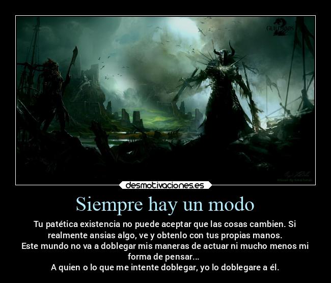 Siempre hay un modo - Tu patética existencia no puede aceptar que las cosas cambien. Si
realmente ansias algo, ve y obtenlo con tus propias manos.
Este mundo no va a doblegar mis maneras de actuar ni mucho menos mi
forma de pensar...
A quien o lo que me intente doblegar, yo lo doblegare a él.
