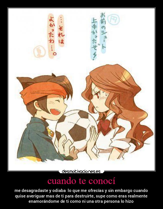 cuando te conocí - me desagradaste y odiaba  lo que me ofrecías y sin embargo cuando
quise averiguar mas de ti para destruirte, supe como eras realmente
enamorándome de ti como ni una otra persona lo hizo