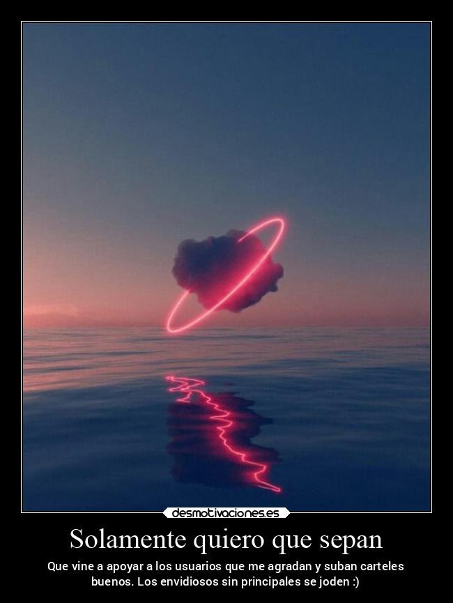 Solamente quiero que sepan - Que vine a apoyar a los usuarios que me agradan y suban carteles
buenos. Los envidiosos sin principales se joden :)