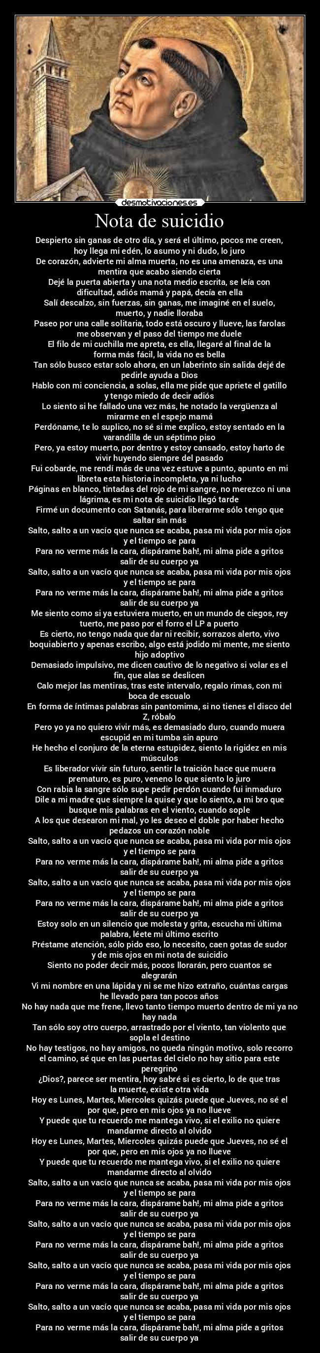 Nota de suicidio - Despierto sin ganas de otro día, y será el último, pocos me creen,
hoy llega mi edén, lo asumo y ni dudo, lo juro
De corazón, advierte mi alma muerta, no es una amenaza, es una
mentira que acabo siendo cierta
Dejé la puerta abierta y una nota medio escrita, se leía con
dificultad, adiós mamá y papá, decía en ella
Salí descalzo, sin fuerzas, sin ganas, me imaginé en el suelo,
muerto, y nadie lloraba
Paseo por una calle solitaria, todo está oscuro y llueve, las farolas
me observan y el paso del tiempo me duele
El filo de mi cuchilla me apreta, es ella, llegaré al final de la
forma más fácil, la vida no es bella
Tan sólo busco estar solo ahora, en un laberinto sin salida dejé de
pedirle ayuda a Dios
Hablo con mi conciencia, a solas, ella me pide que apriete el gatillo
y tengo miedo de decir adiós
Lo siento si he fallado una vez más, he notado la vergüenza al
mirarme en el espejo mamá
Perdóname, te lo suplico, no sé si me explico, estoy sentado en la
varandilla de un séptimo piso
Pero, ya estoy muerto, por dentro y estoy cansado, estoy harto de
vivir huyendo siempre del pasado
Fui cobarde, me rendí más de una vez estuve a punto, apunto en mi
libreta esta historia incompleta, ya ni lucho
Páginas en blanco, tintadas del rojo de mi sangre, no merezco ni una
lágrima, es mi nota de suicidio llegó tarde
Firmé un documento con Satanás, para liberarme sólo tengo que
saltar sin más
Salto, salto a un vacío que nunca se acaba, pasa mi vida por mis ojos
y el tiempo se para
Para no verme más la cara, dispárame bah!, mi alma pide a gritos
salir de su cuerpo ya
Salto, salto a un vacío que nunca se acaba, pasa mi vida por mis ojos
y el tiempo se para
Para no verme más la cara, dispárame bah!, mi alma pide a gritos
salir de su cuerpo ya
Me siento como si ya estuviera muerto, en un mundo de ciegos, rey
tuerto, me paso por el forro el LP a puerto
Es cierto, no tengo nada que dar ni recibir, sorrazos alerto, vivo
boquiabierto y apenas escribo, algo está jodido mi mente, me siento
hijo adoptivo
Demasiado impulsivo, me dicen cautivo de lo negativo si volar es el
fin, que alas se deslicen
Calo mejor las mentiras, tras este intervalo, regalo rimas, con mi
boca de escualo
En forma de íntimas palabras sin pantomima, si no tienes el disco del
Z, róbalo
Pero yo ya no quiero vivir más, es demasiado duro, cuando muera
escupid en mi tumba sin apuro
He hecho el conjuro de la eterna estupidez, siento la rigidez en mis
músculos
Es liberador vivir sin futuro, sentir la traición hace que muera
prematuro, es puro, veneno lo que siento lo juro
Con rabia la sangre sólo supe pedir perdón cuando fui inmaduro
Dile a mi madre que siempre la quise y que lo siento, a mi bro que
busque mis palabras en el viento, cuando sople
A los que desearon mi mal, yo les deseo el doble por haber hecho
pedazos un corazón noble
Salto, salto a un vacío que nunca se acaba, pasa mi vida por mis ojos
y el tiempo se para
Para no verme más la cara, dispárame bah!, mi alma pide a gritos
salir de su cuerpo ya
Salto, salto a un vacío que nunca se acaba, pasa mi vida por mis ojos
y el tiempo se para
Para no verme más la cara, dispárame bah!, mi alma pide a gritos
salir de su cuerpo ya
Estoy solo en un silencio que molesta y grita, escucha mi última
palabra, léete mi último escrito
Préstame atención, sólo pido eso, lo necesito, caen gotas de sudor
y de mis ojos en mi nota de suicidio
Siento no poder decir más, pocos llorarán, pero cuantos se
alegrarán
Vi mi nombre en una lápida y ni se me hizo extraño, cuántas cargas
he llevado para tan pocos años
No hay nada que me frene, llevo tanto tiempo muerto dentro de mi ya no
hay nada
Tan sólo soy otro cuerpo, arrastrado por el viento, tan violento que
sopla el destino
No hay testigos, no hay amigos, no queda ningún motivo, solo recorro
el camino, sé que en las puertas del cielo no hay sitio para este
peregrino
¿Dios?, parece ser mentira, hoy sabré si es cierto, lo de que tras
la muerte, existe otra vida
Hoy es Lunes, Martes, Miercoles quizás puede que Jueves, no sé el
por que, pero en mis ojos ya no llueve
Y puede que tu recuerdo me mantega vivo, si el exilio no quiere
mandarme directo al olvido
Hoy es Lunes, Martes, Miercoles quizás puede que Jueves, no sé el
por que, pero en mis ojos ya no llueve
Y puede que tu recuerdo me mantega vivo, si el exilio no quiere
mandarme directo al olvido
Salto, salto a un vacío que nunca se acaba, pasa mi vida por mis ojos
y el tiempo se para
Para no verme más la cara, dispárame bah!, mi alma pide a gritos
salir de su cuerpo ya
Salto, salto a un vacío que nunca se acaba, pasa mi vida por mis ojos
y el tiempo se para
Para no verme más la cara, dispárame bah!, mi alma pide a gritos
salir de su cuerpo ya
Salto, salto a un vacío que nunca se acaba, pasa mi vida por mis ojos
y el tiempo se para
Para no verme más la cara, dispárame bah!, mi alma pide a gritos
salir de su cuerpo ya
Salto, salto a un vacío que nunca se acaba, pasa mi vida por mis ojos
y el tiempo se para
Para no verme más la cara, dispárame bah!, mi alma pide a gritos
salir de su cuerpo ya