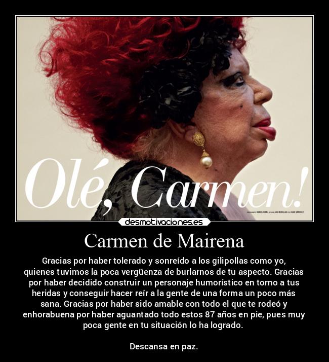 Carmen de Mairena - Gracias por haber tolerado y sonreído a los gilipollas como yo,
quienes tuvimos la poca vergüenza de burlarnos de tu aspecto. Gracias
por haber decidido construir un personaje humorístico en torno a tus
heridas y conseguir hacer reír a la gente de una forma un poco más
sana. Gracias por haber sido amable con todo el que te rodeó y
enhorabuena por haber aguantado todo estos 87 años en pie, pues muy
poca gente en tu situación lo ha logrado. 

Descansa en paz.