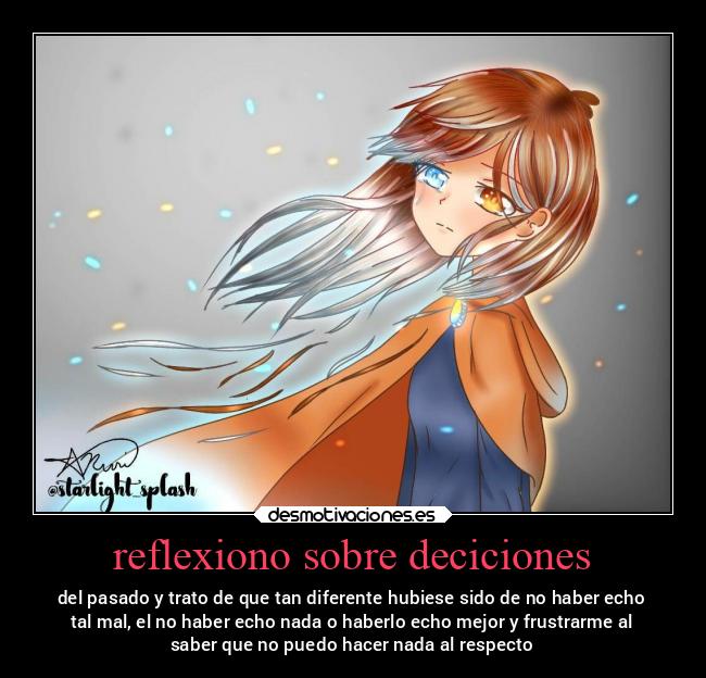 reflexiono sobre deciciones - del pasado y trato de que tan diferente hubiese sido de no haber echo
tal mal, el no haber echo nada o haberlo echo mejor y frustrarme al
saber que no puedo hacer nada al respecto