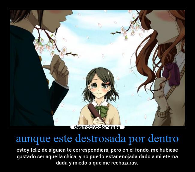 aunque este destrosada por dentro - estoy feliz de alguien te correspondiera, pero en el fondo, me hubiese
gustado ser aquella chica, y no puedo estar enojada dado a mi eterna
duda y miedo a que me rechazaras.