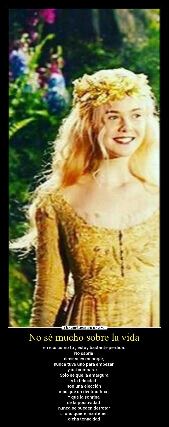 No sé mucho sobre la vida - en eso como tú ; estoy bastante perdida.
No sabría
decir si es mi hogar;
nunca tuve uno para empezar
y así comparar...
Solo sé que la amargura
y la felicidad
son una elección
más que un destino final.
Y que la sonrisa
de la positividad
nunca se pueden derrotar
si uno quiere mantener
dicha tenacidad