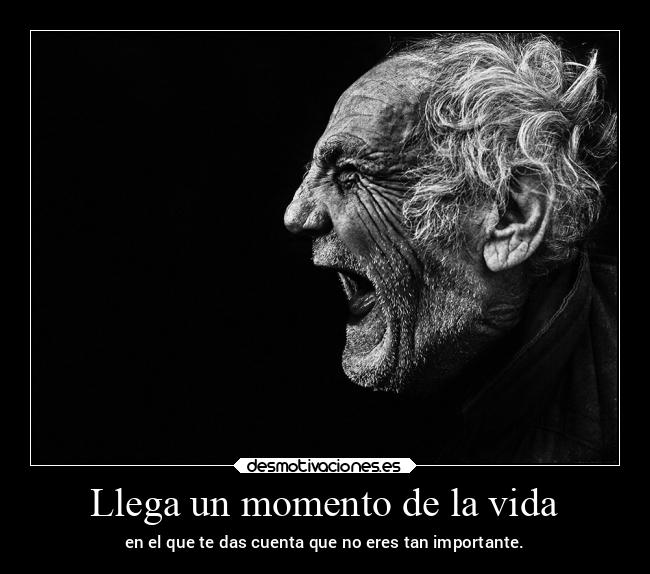 Llega un momento de la vida - en el que te das cuenta que no eres tan importante.
