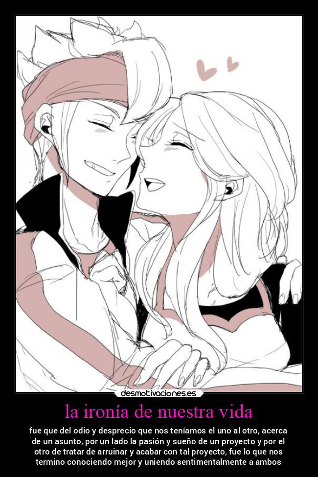 la ironía de nuestra vida - fue que del odio y desprecio que nos teníamos el uno al otro, acerca
de un asunto, por un lado la pasión y sueño de un proyecto y por el
otro de tratar de arruinar y acabar con tal proyecto, fue lo que nos
termino conociendo mejor y uniendo sentimentalmente a ambos