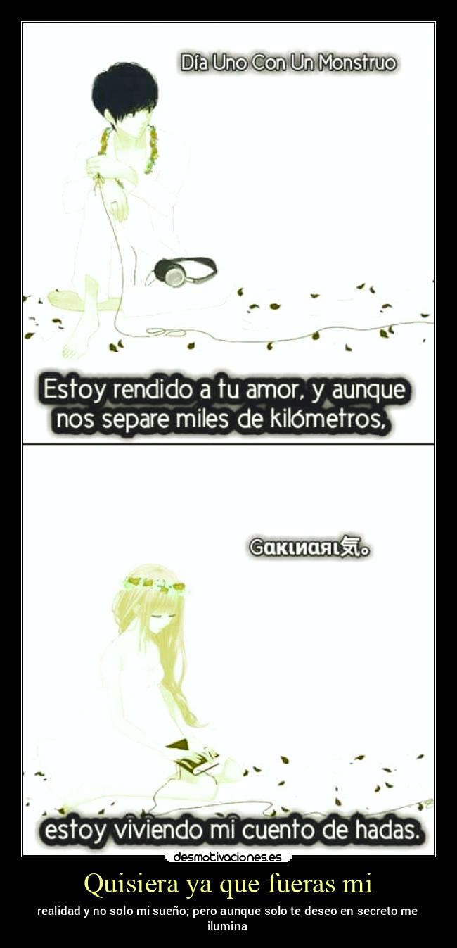 Quisiera ya que fueras mi - realidad y no solo mi sueño; pero aunque solo te deseo en secreto me
ilumina