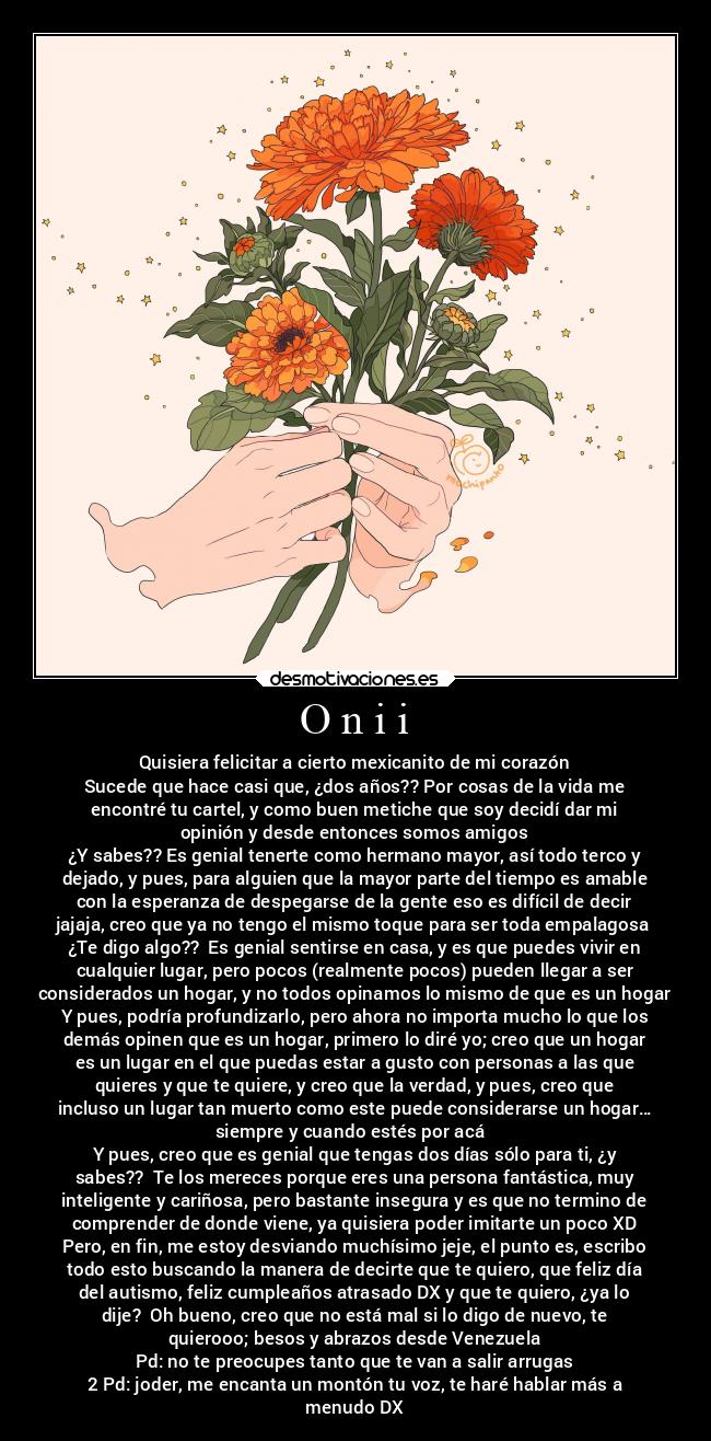 O n i i - Quisiera felicitar a cierto mexicanito de mi corazón
Sucede que hace casi que, ¿dos años?? Por cosas de la vida me
encontré tu cartel, y como buen metiche que soy decidí dar mi
opinión y desde entonces somos amigos
¿Y sabes?? Es genial tenerte como hermano mayor, así todo terco y
dejado, y pues, para alguien que la mayor parte del tiempo es amable
con la esperanza de despegarse de la gente eso es difícil de decir
jajaja, creo que ya no tengo el mismo toque para ser toda empalagosa
¿Te digo algo?? Es genial sentirse en casa, y es que puedes vivir en
cualquier lugar, pero pocos (realmente pocos) pueden llegar a ser
considerados un hogar, y no todos opinamos lo mismo de que es un hogar
Y pues, podría profundizarlo, pero ahora no importa mucho lo que los
demás opinen que es un hogar, primero lo diré yo; creo que un hogar
es un lugar en el que puedas estar a gusto con personas a las que
quieres y que te quiere, y creo que la verdad, y pues, creo que
incluso un lugar tan muerto como este puede considerarse un hogar…
siempre y cuando estés por acá
Y pues, creo que es genial que tengas dos días sólo para ti, ¿y
sabes?? Te los mereces porque eres una persona fantástica, muy
inteligente y cariñosa, pero bastante insegura y es que no termino de
comprender de donde viene, ya quisiera poder imitarte un poco XD
Pero, en fin, me estoy desviando muchísimo jeje, el punto es, escribo
todo esto buscando la manera de decirte que te quiero, que feliz día
del autismo, feliz cumpleaños atrasado DX y que te quiero, ¿ya lo
dije? Oh bueno, creo que no está mal si lo digo de nuevo, te
quierooo; besos y abrazos desde Venezuela
Pd: no te preocupes tanto que te van a salir arrugas
2 Pd: joder, me encanta un montón tu voz, te haré hablar más a
menudo DX