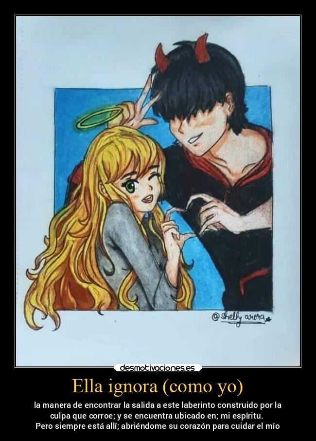 Ella ignora (como yo) - la manera de encontrar la salida a este laberinto construido por la
culpa que corroe; y se encuentra ubicado en; mi espíritu.
Pero siempre está allí; abriéndome su corazón para cuidar el mío
