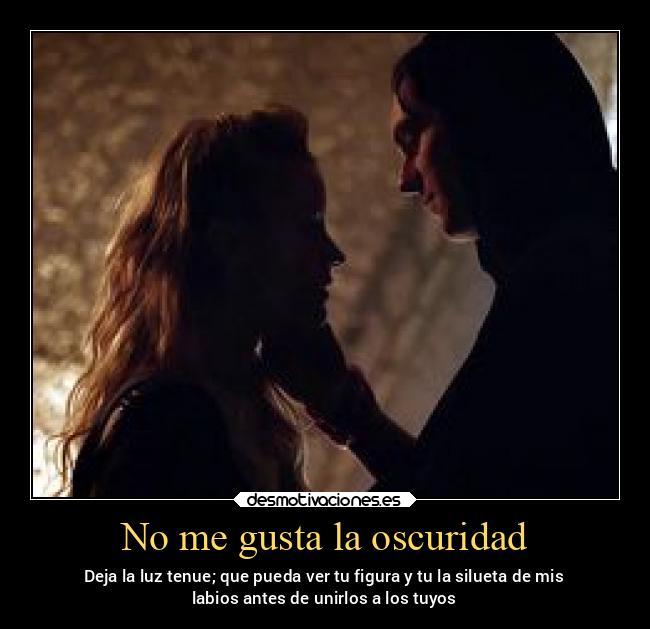 No me gusta la oscuridad - Deja la luz tenue; que pueda ver tu figura y tu la silueta de mis
labios antes de unirlos a los tuyos