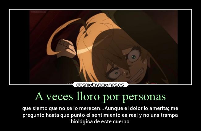 A veces lloro por personas - que siento que no se lo merecen...Aunque el dolor lo amerita; me
pregunto hasta que punto el sentimiento es real y no una trampa
biológica de este cuerpo