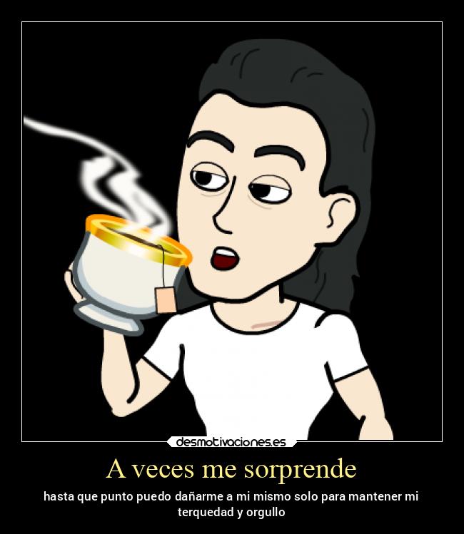 A veces me sorprende - hasta que punto puedo dañarme a mi mismo solo para mantener mi
terquedad y orgullo