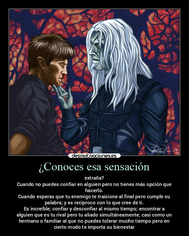 ¿Conoces esa sensación - extraña?
Cuando no puedes confiar en alguien pero no tienes más opción que
hacerlo.
Cuando esperas que tu enemigo te traicione al final pero cumple su
palabra; y es reciproco con lo que cree de ti.
Es increíble; confiar y desconfiar al mismo tiempo; encontrar a
alguien que es tu rival pero tu aliado simultáneamente; casi como un
hermano o familiar al que no puedes tolerar mucho tiempo pero en
cierto modo te importa su bienestar