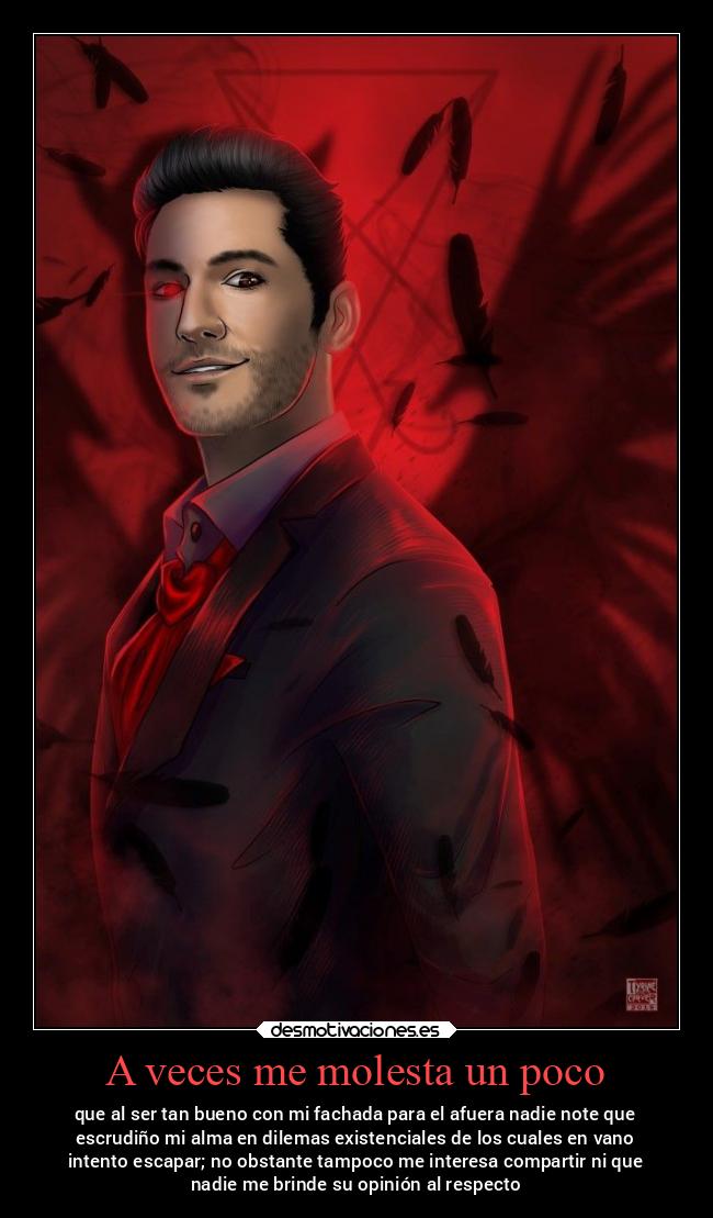 A veces me molesta un poco - que al ser tan bueno con mi fachada para el afuera nadie note que
escrudiño mi alma en dilemas existenciales de los cuales en vano
intento escapar; no obstante tampoco me interesa compartir ni que
nadie me brinde su opinión al respecto