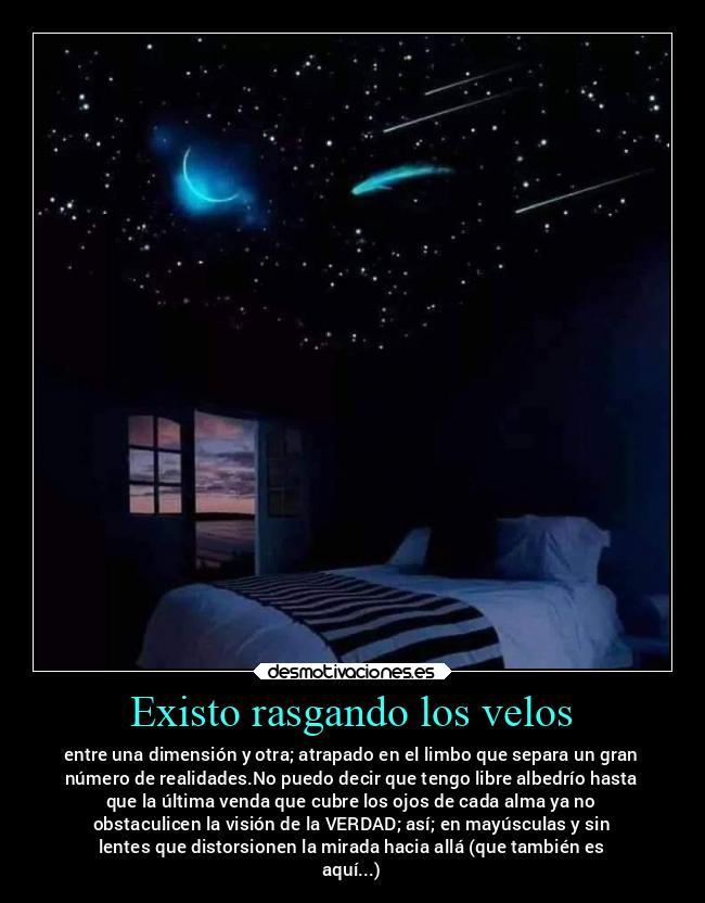 Existo rasgando los velos - entre una dimensión y otra; atrapado en el limbo que separa un gran
número de realidades.No puedo decir que tengo libre albedrío hasta
que la última venda que cubre los ojos de cada alma ya no
obstaculicen la visión de la VERDAD; así; en mayúsculas y sin
lentes que distorsionen la mirada hacia allá (que también es
aquí...)