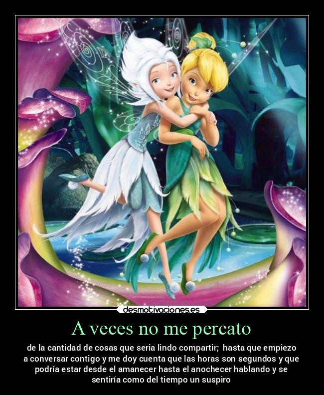 A veces no me percato - de la cantidad de cosas que seria lindo compartir; hasta que empiezo
a conversar contigo y me doy cuenta que las horas son segundos y que
podría estar desde el amanecer hasta el anochecer hablando y se
sentiría como del tiempo un suspiro