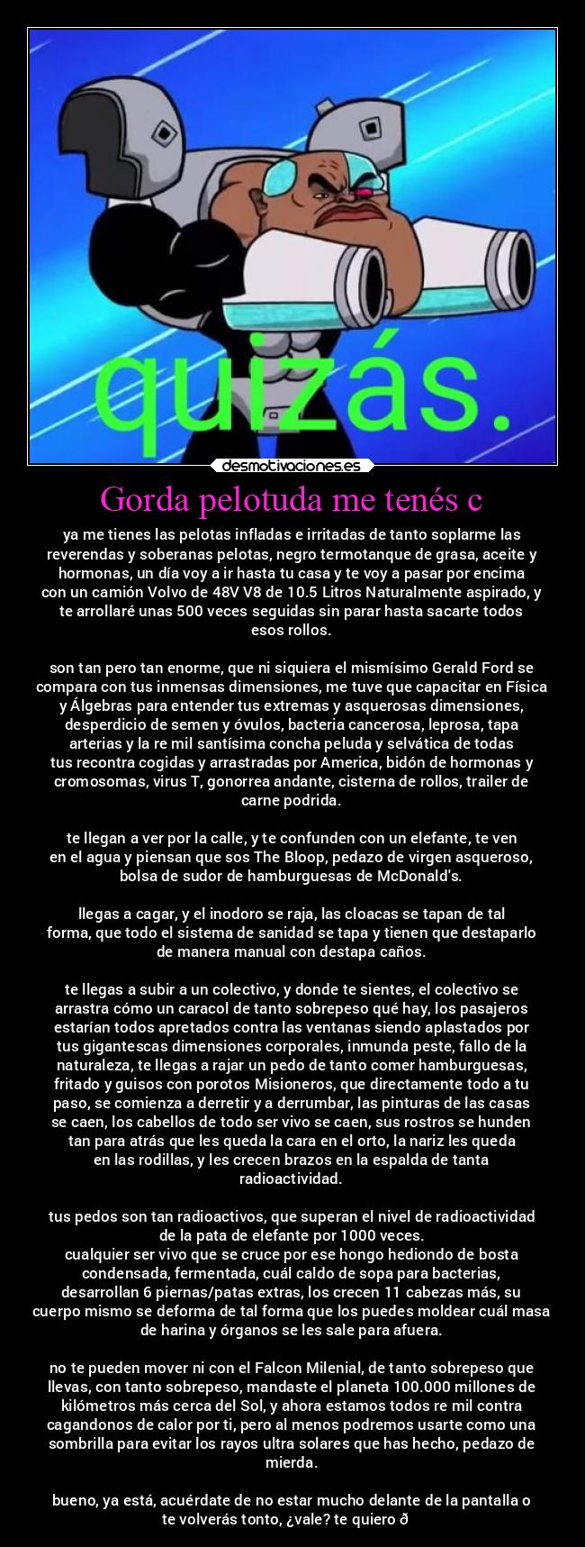 Gorda pelotuda me tenés c - ya me tienes las pelotas infladas e irritadas de tanto soplarme las
reverendas y soberanas pelotas, negro termotanque de grasa, aceite y
hormonas, un día voy a ir hasta tu casa y te voy a pasar por encima
con un camión Volvo de 48V V8 de 10.5 Litros Naturalmente aspirado, y
te arrollaré unas 500 veces seguidas sin parar hasta sacarte todos
esos rollos.
son tan pero tan enorme, que ni siquiera el mismísimo Gerald Ford se
compara con tus inmensas dimensiones, me tuve que capacitar en Física
y Álgebras para entender tus extremas y asquerosas dimensiones,
desperdicio de semen y óvulos, bacteria cancerosa, leprosa, tapa
arterias y la re mil santísima concha peluda y selvática de todas
tus recontra cogidas y arrastradas por America, bidón de hormonas y
cromosomas, virus T, gonorrea andante, cisterna de rollos, trailer de
carne podrida.
te llegan a ver por la calle, y te confunden con un elefante, te ven
en el agua y piensan que sos The Bloop, pedazo de virgen asqueroso,
bolsa de sudor de hamburguesas de McDonalds.
llegas a cagar, y el inodoro se raja, las cloacas se tapan de tal
forma, que todo el sistema de sanidad se tapa y tienen que destaparlo
de manera manual con destapa caños.
te llegas a subir a un colectivo, y donde te sientes, el colectivo se
arrastra cómo un caracol de tanto sobrepeso qué hay, los pasajeros
estarían todos apretados contra las ventanas siendo aplastados por
tus gigantescas dimensiones corporales, inmunda peste, fallo de la
naturaleza, te llegas a rajar un pedo de tanto comer hamburguesas,
fritado y guisos con porotos Misioneros, que directamente todo a tu
paso, se comienza a derretir y a derrumbar, las pinturas de las casas
se caen, los cabellos de todo ser vivo se caen, sus rostros se hunden
tan para atrás que les queda la cara en el orto, la nariz les queda
en las rodillas, y les crecen brazos en la espalda de tanta
radioactividad.
tus pedos son tan radioactivos, que superan el nivel de radioactividad
de la pata de elefante por 1000 veces.
cualquier ser vivo que se cruce por ese hongo hediondo de bosta
condensada, fermentada, cuál caldo de sopa para bacterias,
desarrollan 6 piernas/patas extras, los crecen 11 cabezas más, su
cuerpo mismo se deforma de tal forma que los puedes moldear cuál masa
de harina y órganos se les sale para afuera.
no te pueden mover ni con el Falcon Milenial, de tanto sobrepeso que
llevas, con tanto sobrepeso, mandaste el planeta 100.000 millones de
kilómetros más cerca del Sol, y ahora estamos todos re mil contra
cagandonos de calor por ti, pero al menos podremos usarte como una
sombrilla para evitar los rayos ultra solares que has hecho, pedazo de
mierda.
bueno, ya está, acuérdate de no estar mucho delante de la pantalla o
te volverás tonto, ¿vale? te quiero 🚉