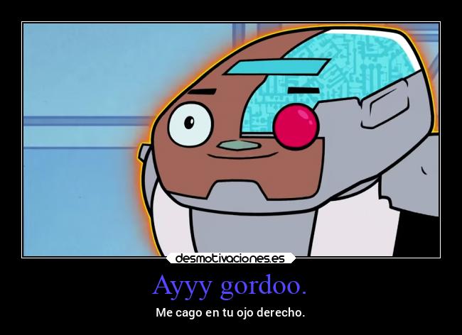 Ayyy gordoo. - Me cago en tu ojo derecho.