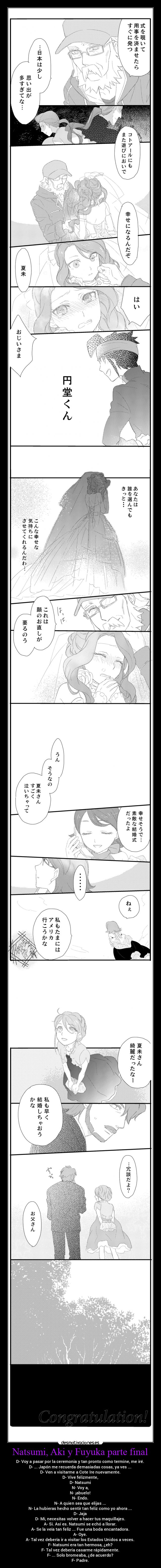Natsumi, Aki y Fuyuka parte final - D- Voy a pasar por la ceremonia y tan pronto como termine, me iré.
D- ... Japón me recuerda demasiadas cosas, ya ves ...
D- Ven a visitarme a Cote Ire nuevamente.
D- Vive felizmente,
D- Natsumi
N- Voy a,
N- ¡abuelo!
N- Endo.
N- A quien sea que elijas ...
N- La hubieras hecho sentir tan feliz como yo ahora ...
D- Jaja
D- Mi, necesitas volver a hacer tus maquillajes.
A- Si. Así es. Natsumi se echó a llorar.
A- Se la veía tan feliz ... Fue una boda encantadora.
A- Oye.
A- Tal vez debería ir a visitar los Estados Unidos a veces.
F- Natsumi era tan hermosa, ¿eh?
F- Tal vez debería casarme rápidamente.
F- ... Solo bromeaba, ¿de acuerdo?
F- Padre.