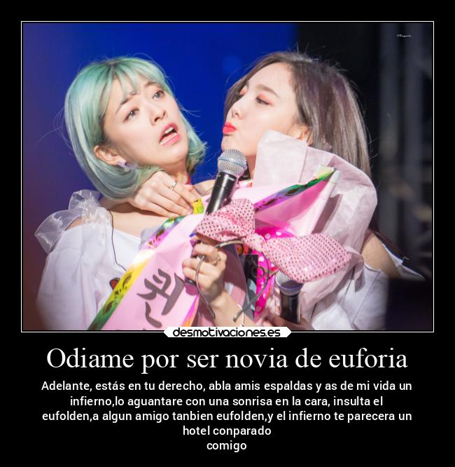 Odiame por ser novia de euforia - Adelante, estás en tu derecho, abla amis espaldas y as de mi vida un
infierno,lo aguantare con una sonrisa en la cara, insulta el
eufolden,a algun amigo tanbien eufolden,y el infierno te parecera un
hotel conparado
comigo