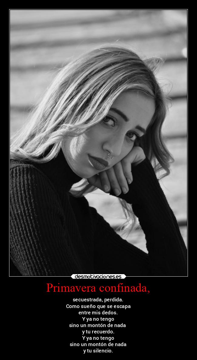 Primavera confinada, - secuestrada, perdida.
Como sueño que se escapa
entre mis dedos.
Y ya no tengo
sino un montón de nada
y tu recuerdo.
Y ya no tengo
sino un montón de nada
y tu silencio.