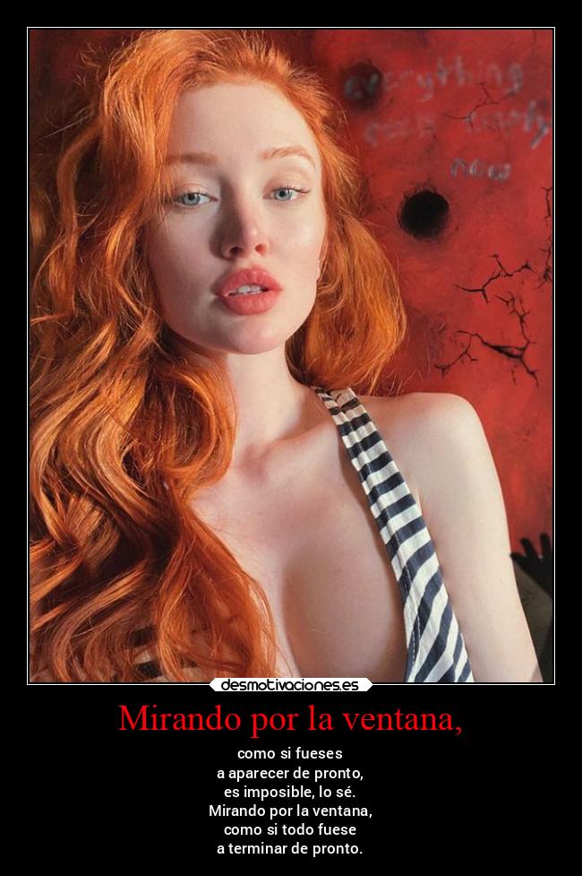Mirando por la ventana, - como si fueses
a aparecer de pronto,
es imposible, lo sé.
Mirando por la ventana,
como si todo fuese
a terminar de pronto.