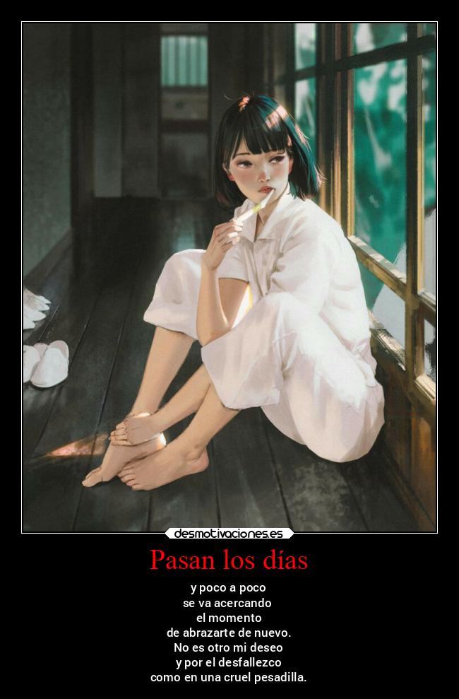 Pasan los días - y poco a poco
se va acercando
el momento
de abrazarte de nuevo.
No es otro mi deseo
y por el desfallezco
como en una cruel pesadilla.