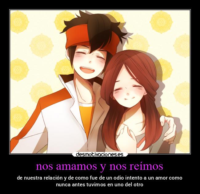 nos amamos y nos reímos - de nuestra relación y de como fue de un odio intento a un amor como
nunca antes tuvimos en uno del otro