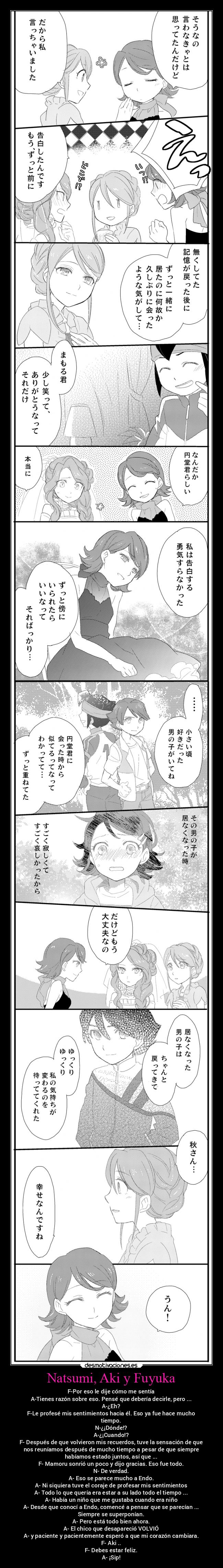 Natsumi, Aki y Fuyuka - F-Por eso le dije cómo me sentía
A-Tienes razón sobre eso. Pensé que debería decirle, pero ...
A-¿Eh?
F-Le profesé mis sentimientos hacia él. Eso ya fue hace mucho
tiempo.
N-¿¡Dónde!?
A-¿¡Cuando!?
F- Después de que volvieron mis recuerdos, tuve la sensación de que
nos reuníamos después de mucho tiempo a pesar de que siempre
habíamos estado juntos, así que ...
F- Mamoru sonrió un poco y dijo gracias. Eso fue todo.
N- De verdad.
A- Eso se parece mucho a Endo.
A- Ni siquiera tuve el coraje de profesar mis sentimientos
A- Todo lo que quería era estar a su lado todo el tiempo ...
A- Había un niño que me gustaba cuando era niño
A- Desde que conocí a Endo, comencé a pensar que se parecían ...
Siempre se superponían.
A- Pero está todo bien ahora.
A- El chico que desapareció VOLVIÓ
A- y paciente y pacientemente esperó a que mi corazón cambiara.
F- Aki ..
F- Debes estar feliz.
A- ¡Sip!