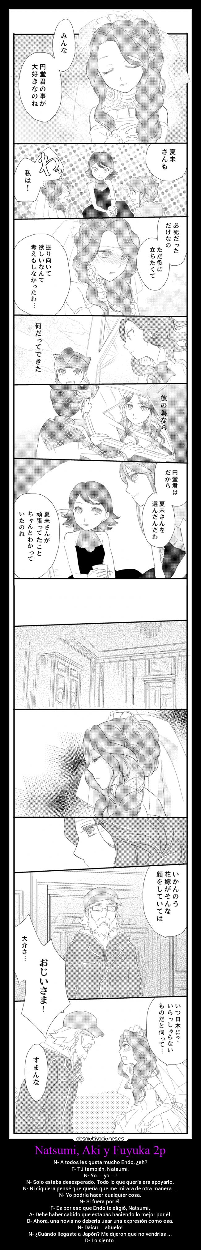 Natsumi, Aki y Fuyuka 2p - N- A todos les gusta mucho Endo, ¿eh?
F- Tú también, Natsumi.
N- Yo ... yo ...!
N- Solo estaba desesperado. Todo lo que quería era apoyarlo.
N- Ni siquiera pensé que quería que me mirara de otra manera ...
N- Yo podría hacer cualquier cosa.
N- Si fuera por él.
F- Es por eso que Endo te eligió, Natsumi.
A- Debe haber sabido que estabas haciendo lo mejor por él.
D- Ahora, una novia no debería usar una expresión como esa.
N- Daisu ... abuelo!
N- ¿Cuándo llegaste a Japón? Me dijeron que no vendrías ...
D- Lo siento.