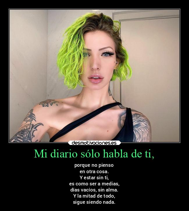 Mi diario sólo habla de ti, - porque no pienso
en otra cosa.
Y estar sin ti,
es como ser a medias,
días vacíos, sin alma.
Y la mitad de todo,
sigue siendo nada.