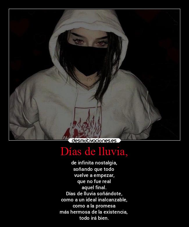 Días de lluvia, - de infinita nostalgia,
soñando que todo
vuelve a empezar,
que no fue real
aquel final.
Días de lluvia soñándote,
como a un ideal inalcanzable,
como a la promesa
más hermosa de la existencia,
todo irá bien.