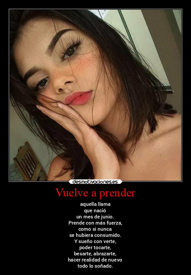 Vuelve a prender - aquella llama
que nació
un mes de junio.
Prende con más fuerza,
como si nunca
se hubiera consumido.
Y sueño con verte,
poder tocarte,
besarte, abrazarte,
hacer realidad de nuevo
todo lo soñado.